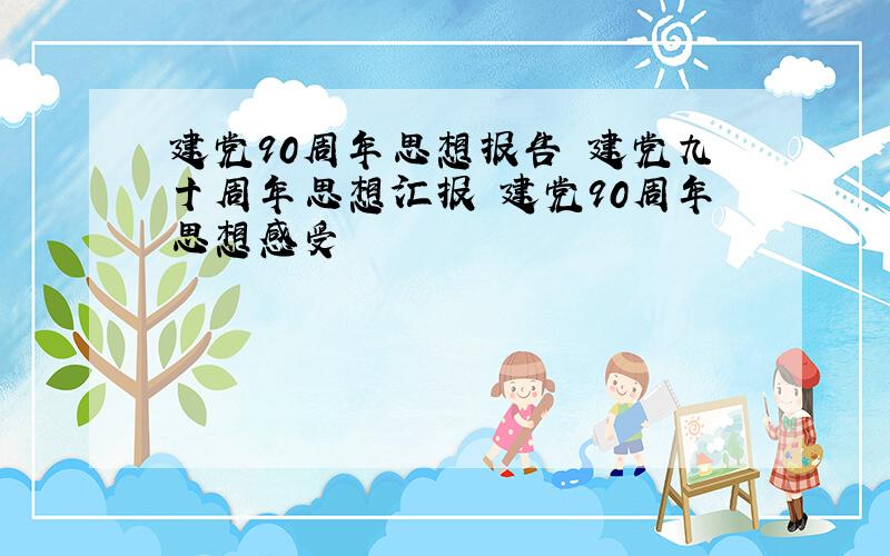 建党90周年思想报告 建党九十周年思想汇报 建党90周年思想感受