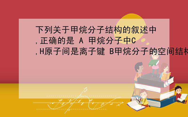 下列关于甲烷分子结构的叙述中,正确的是 A 甲烷分子中C,H原子间是离子键 B甲烷分子的空间结构是正方体