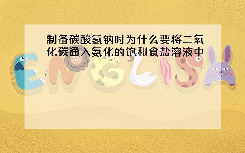 制备碳酸氢钠时为什么要将二氧化碳通入氨化的饱和食盐溶液中