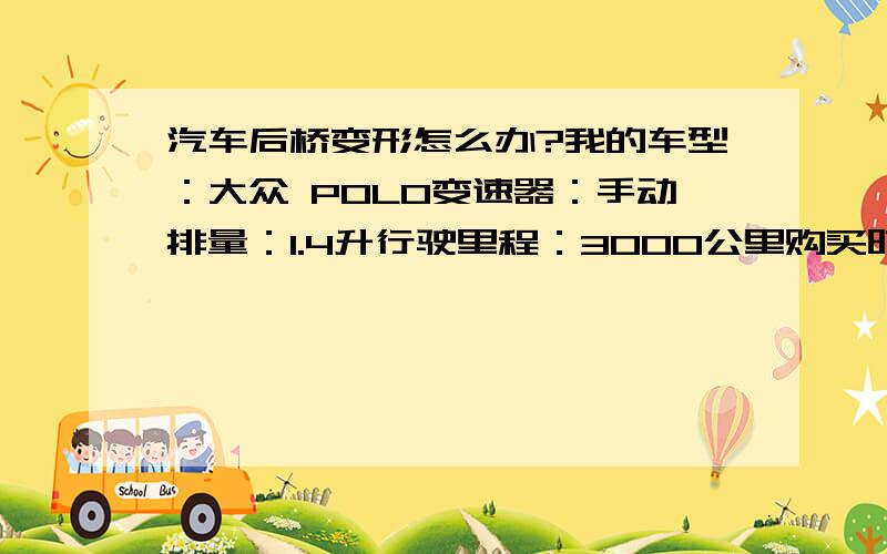 汽车后桥变形怎么办?我的车型：大众 POLO变速器：手动排量：1.4升行驶里程：3000公里购买时间：2011年9月