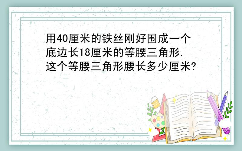 用40厘米的铁丝刚好围成一个底边长18厘米的等腰三角形.这个等腰三角形腰长多少厘米?