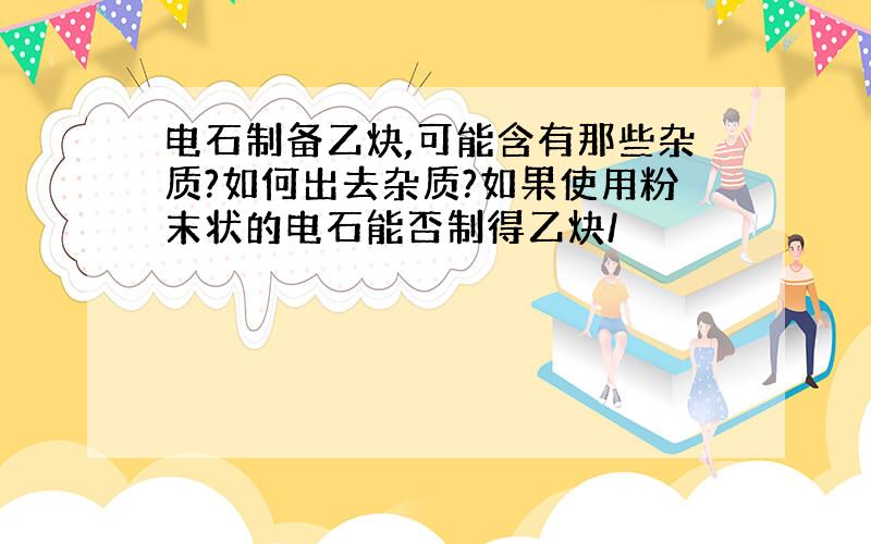 电石制备乙炔,可能含有那些杂质?如何出去杂质?如果使用粉末状的电石能否制得乙炔/