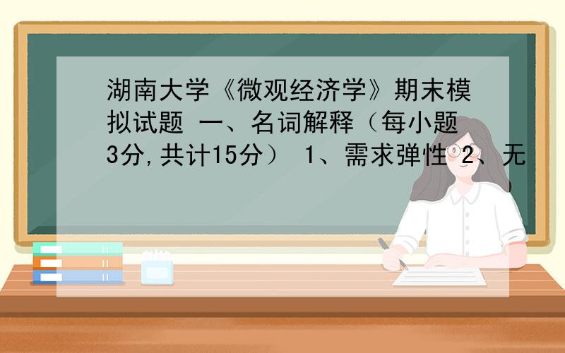 湖南大学《微观经济学》期末模拟试题 一、名词解释（每小题3分,共计15分） 1、需求弹性 2、无