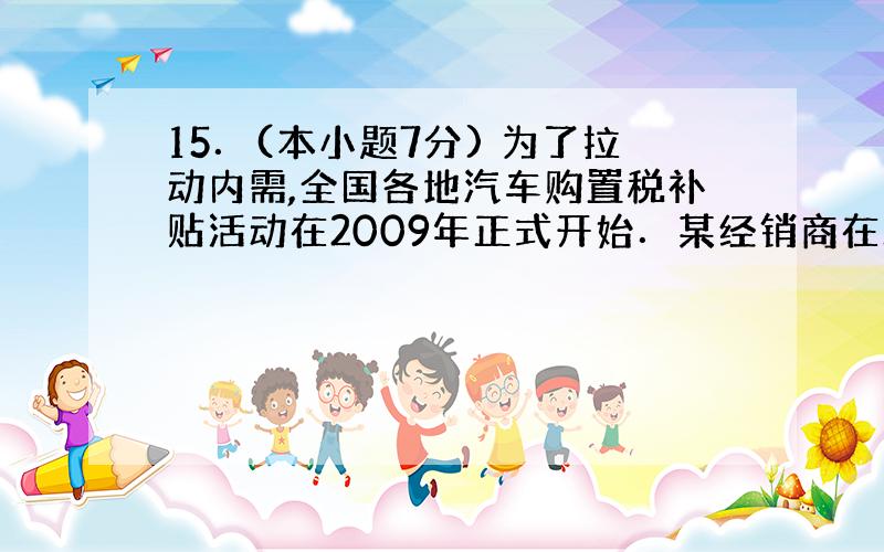 15．(本小题7分) 为了拉动内需,全国各地汽车购置税补贴活动在2009年正式开始．某经销商在政策出 台前一个