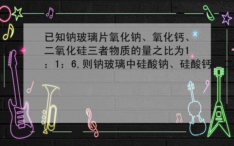 已知钠玻璃片氧化钠、氧化钙、二氧化硅三者物质的量之比为1：1：6,则钠玻璃中硅酸钠、硅酸钙、二氧化硅的物质的量之比为