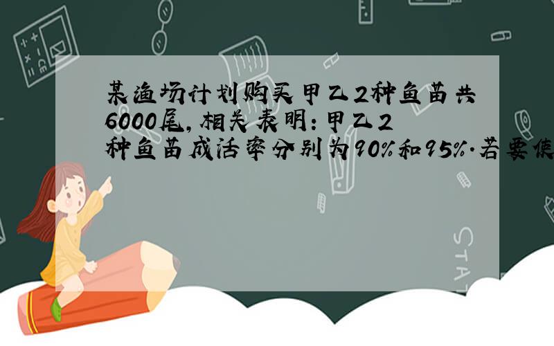 某渔场计划购买甲乙2种鱼苗共6000尾,相关表明：甲乙2种鱼苗成活率分别为90%和95%.若要使这批鱼苗成活率不低于93