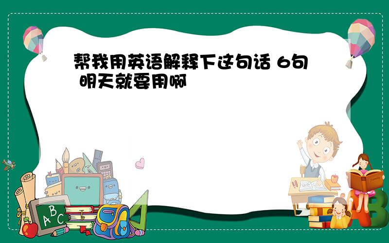 帮我用英语解释下这句话 6句 明天就要用啊