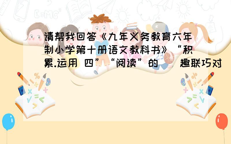 请帮我回答《九年义务教育六年制小学第十册语文教科书》“积累.运用 四”“阅读”的〈〈趣联巧对〉〉的问题答案全部写出来。趣