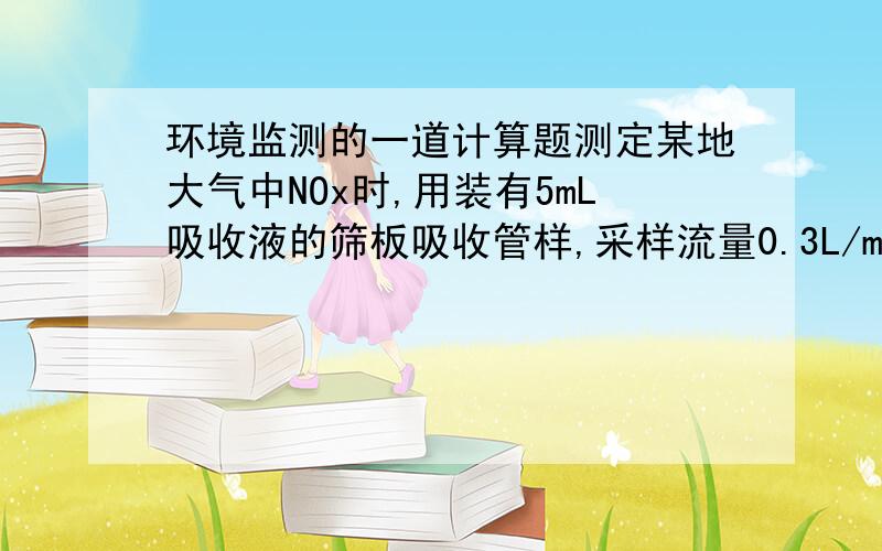 环境监测的一道计算题测定某地大气中NOx时,用装有5mL吸收液的筛板吸收管样,采样流量0.3L/min,采气时间1h,采