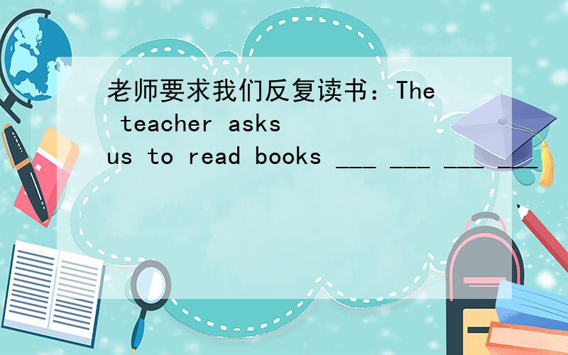 老师要求我们反复读书：The teacher asks us to read books ___ ___ ___ ___