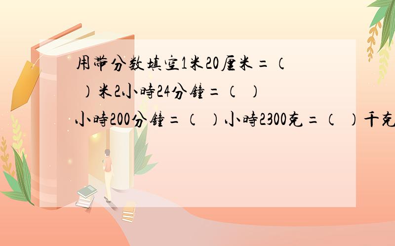 用带分数填空1米20厘米=（ ）米2小时24分钟=（ ）小时200分钟=（ ）小时2300克=（ ）千克5600千克=（