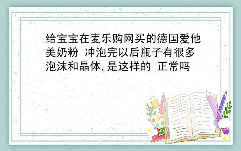 给宝宝在麦乐购网买的德国爱他美奶粉 冲泡完以后瓶子有很多泡沫和晶体,是这样的 正常吗