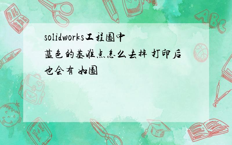 solidworks工程图中蓝色的基准点怎么去掉 打印后也会有 如图