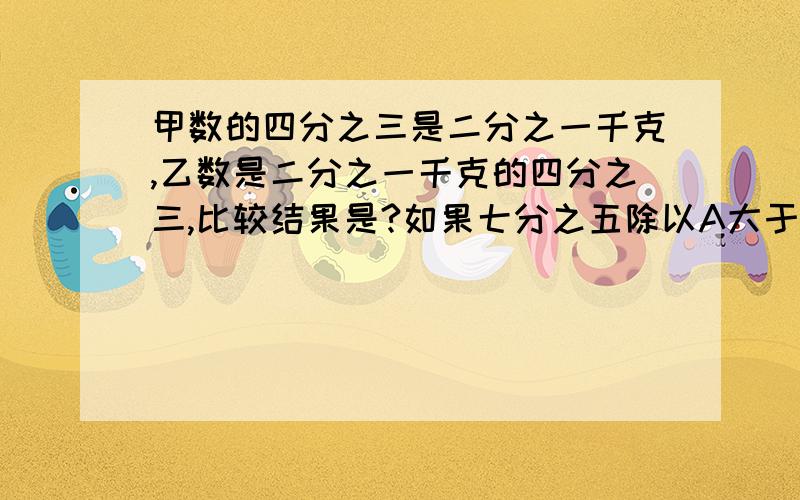 甲数的四分之三是二分之一千克,乙数是二分之一千克的四分之三,比较结果是?如果七分之五除以A大于七分之