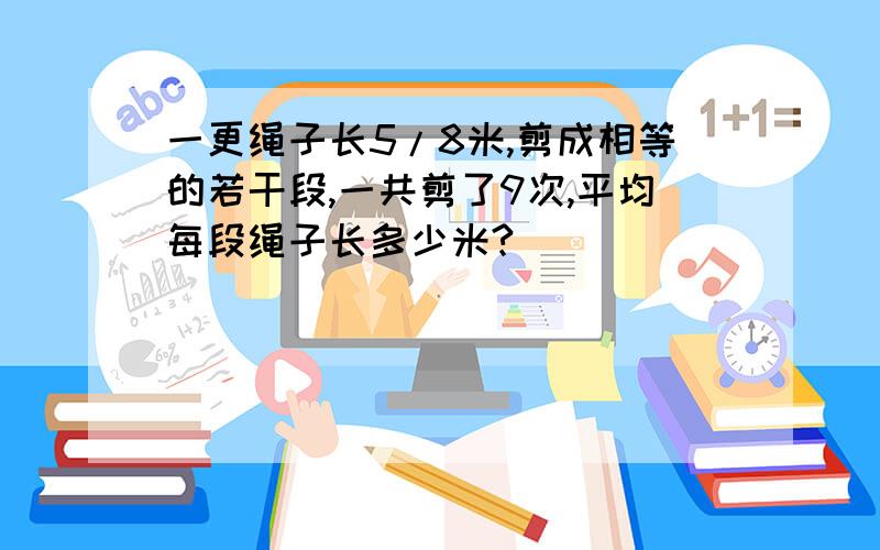 一更绳子长5/8米,剪成相等的若干段,一共剪了9次,平均每段绳子长多少米?