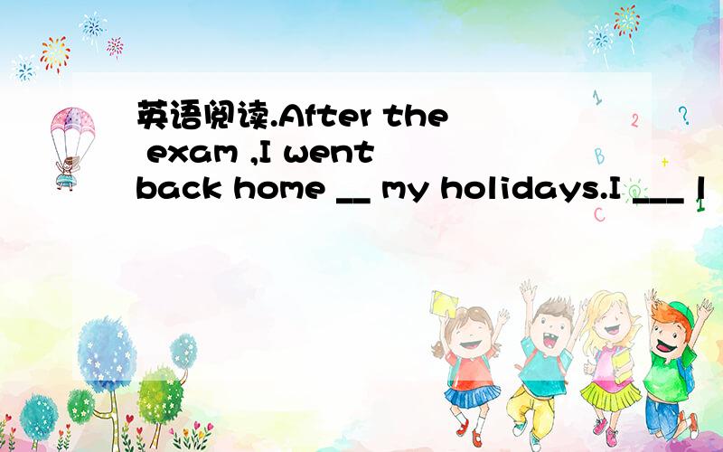 英语阅读.After the exam ,I went back home __ my holidays.I ___ l