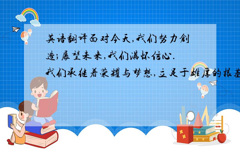 英语翻译面对今天,我们努力创造；展望未来,我们满怀信心.我们承继着荣耀与梦想,立足于雄厚的根基之上,一如既往地执著于打造