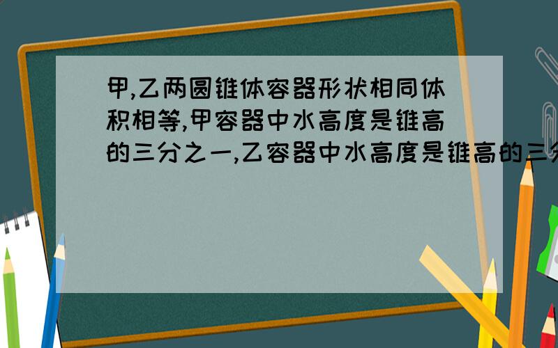 甲,乙两圆锥体容器形状相同体积相等,甲容器中水高度是锥高的三分之一,乙容器中水高度是锥高的三分之二