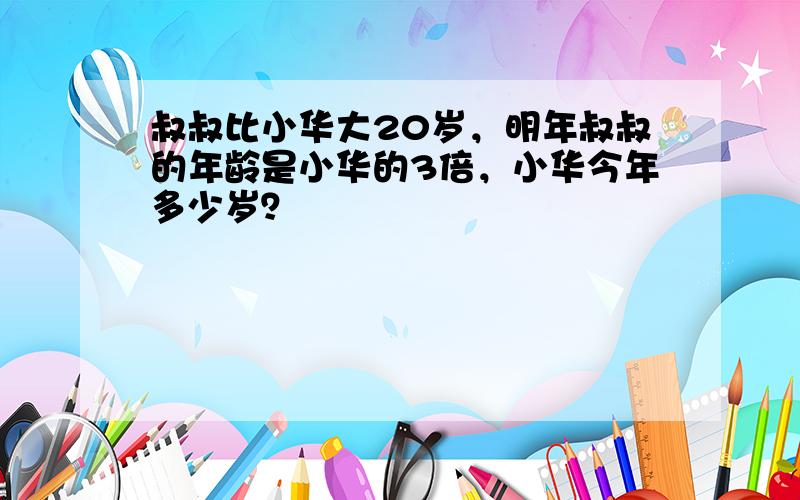 叔叔比小华大20岁，明年叔叔的年龄是小华的3倍，小华今年多少岁？