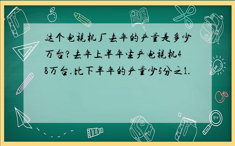 这个电视机厂去年的产量是多少万台?去年上半年生产电视机48万台.比下半年的产量少5分之1.