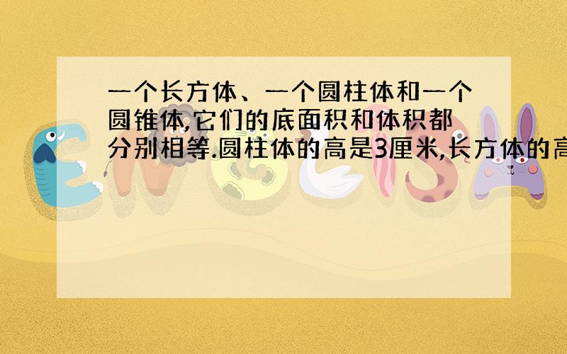 一个长方体、一个圆柱体和一个圆锥体,它们的底面积和体积都分别相等.圆柱体的高是3厘米,长方体的高是都