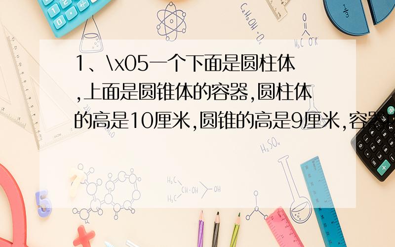 1、\x05一个下面是圆柱体,上面是圆锥体的容器,圆柱体的高是10厘米,圆锥的高是9厘米,容器内的液面高是8厘米.当把这