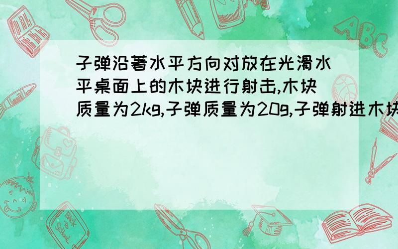 子弹沿著水平方向对放在光滑水平桌面上的木块进行射击,木块质量为2kg,子弹质量为20g,子弹射进木块的速度为300m/s