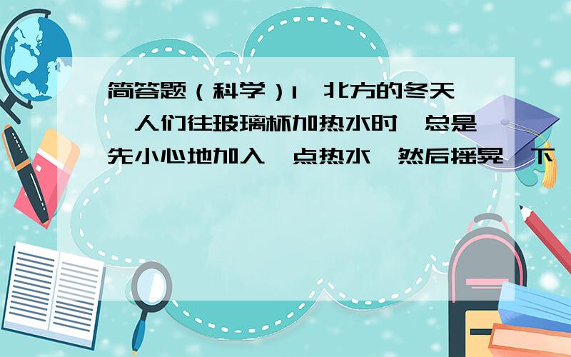 简答题（科学）1、北方的冬天,人们往玻璃杯加热水时,总是先小心地加入一点热水,然后摇晃一下,待整个玻璃杯均匀变热后,再倒