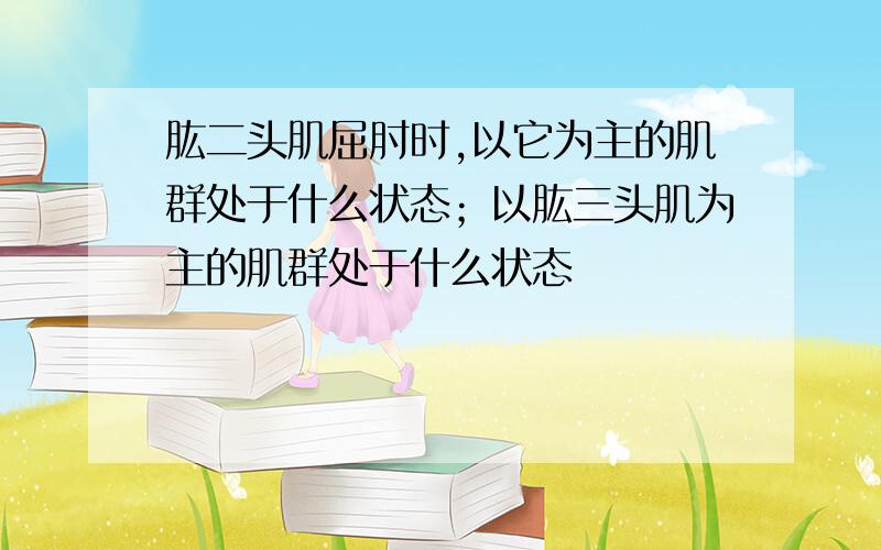 肱二头肌屈肘时,以它为主的肌群处于什么状态；以肱三头肌为主的肌群处于什么状态