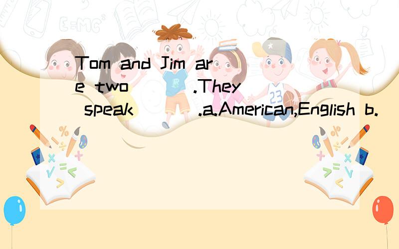 Tom and Jim are two ___.They speak___ .a.American,English b.