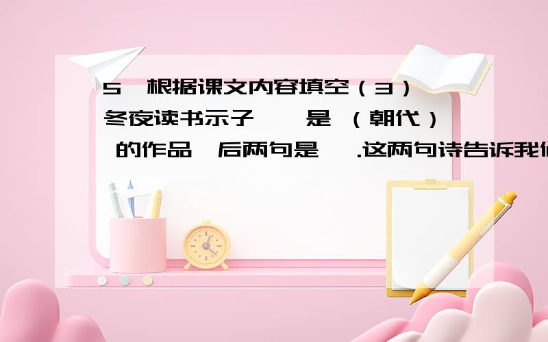 5、根据课文内容填空（3）《冬夜读书示子聿》是 （朝代） 的作品,后两句是 ,.这两句诗告诉我们 .《观书有感》 （朝代