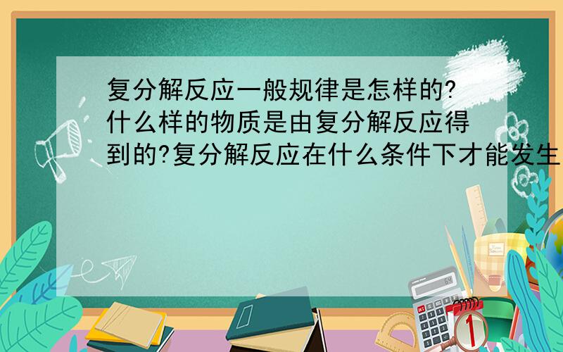 复分解反应一般规律是怎样的?什么样的物质是由复分解反应得到的?复分解反应在什么条件下才能发生?