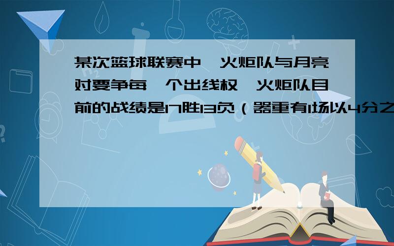 某次篮球联赛中,火炬队与月亮对要争每一个出线权,火炬队目前的战绩是17胜13负（器重有1场以4分之差负于月亮队）后面还要