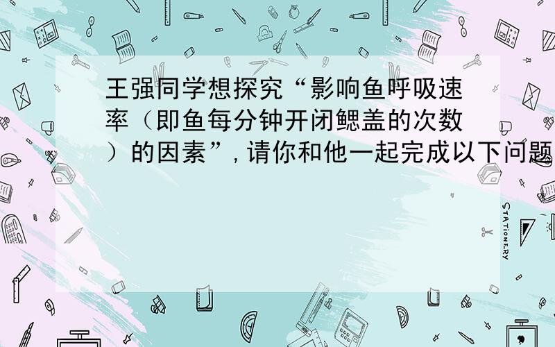 王强同学想探究“影响鱼呼吸速率（即鱼每分钟开闭鳃盖的次数）的因素”,请你和他一起完成以下问题