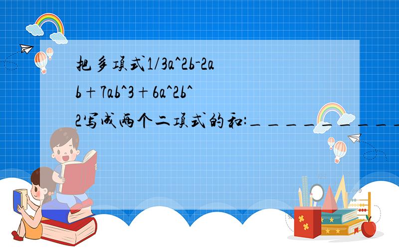 把多项式1/3a^2b-2ab+7ab^3+6a^2b^2写成两个二项式的和:__________.