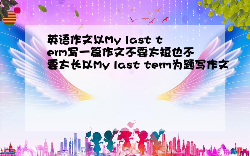 英语作文以My last term写一篇作文不要太短也不要太长以My last term为题写作文