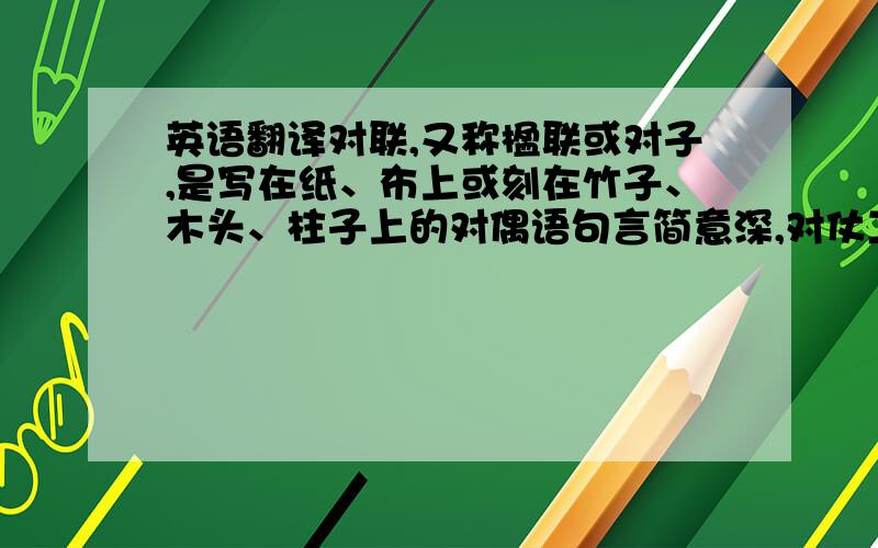 英语翻译对联,又称楹联或对子,是写在纸、布上或刻在竹子、木头、柱子上的对偶语句言简意深,对仗工整,平仄协调,是一字一音的