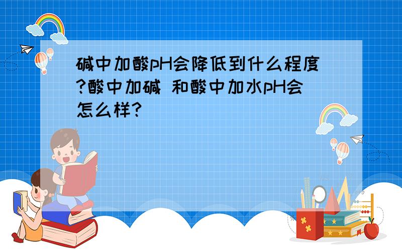 碱中加酸pH会降低到什么程度?酸中加碱 和酸中加水pH会怎么样?