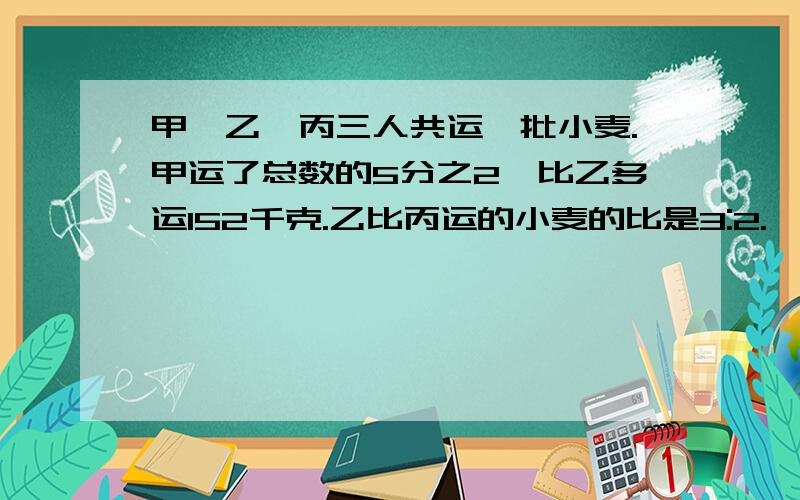 甲、乙、丙三人共运一批小麦.甲运了总数的5分之2,比乙多运152千克.乙比丙运的小麦的比是3:2.