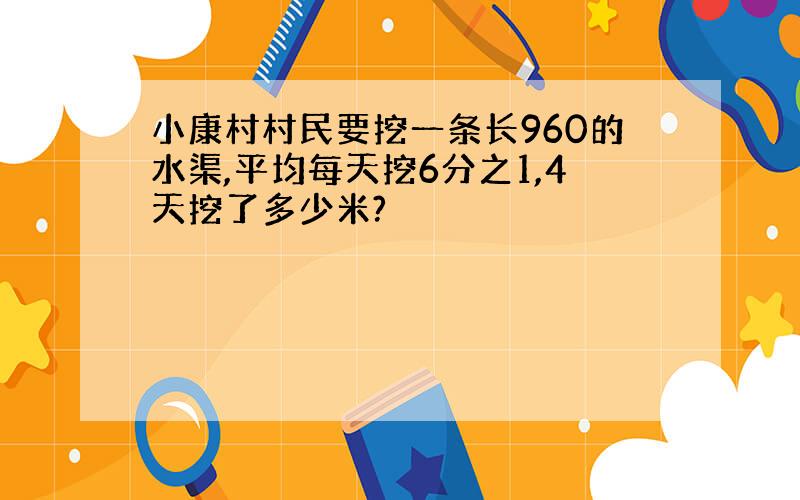 小康村村民要挖一条长960的水渠,平均每天挖6分之1,4天挖了多少米?