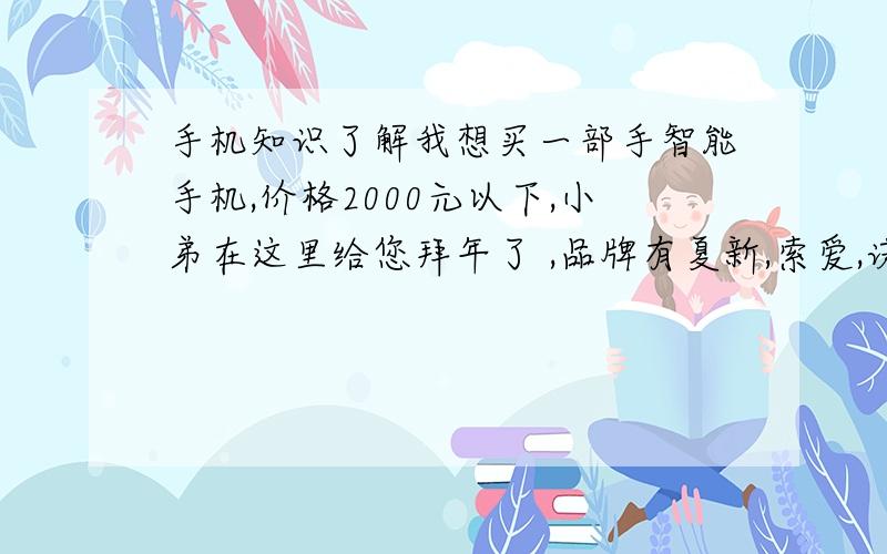 手机知识了解我想买一部手智能手机,价格2000元以下,小弟在这里给您拜年了 ,品牌有夏新,索爱,诺基亚,等各三种,我比较