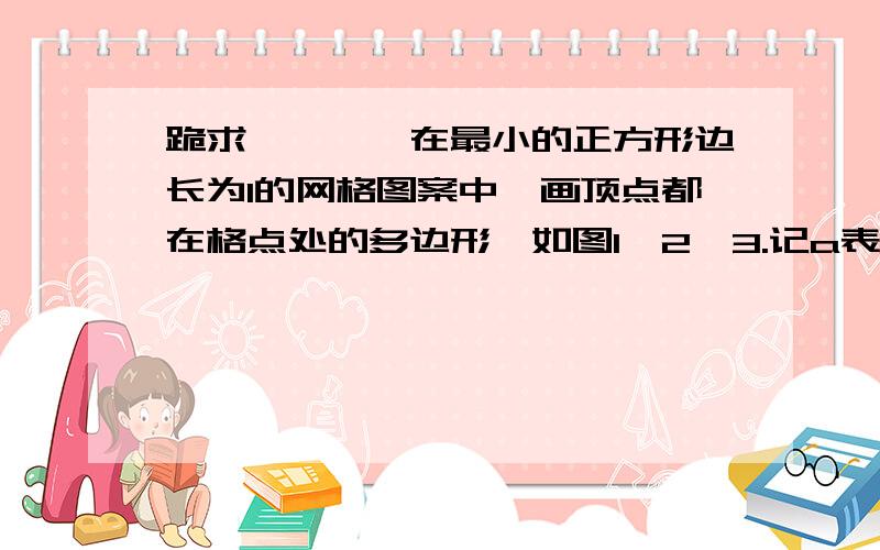 跪求…………在最小的正方形边长为1的网格图案中,画顶点都在格点处的多边形,如图1,2,3.记a表示多边形内部的格点数,b