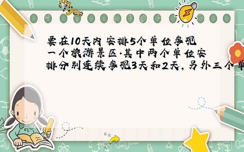 要在10天内安排5个单位参观一个旅游景区.其中两个单位安排分别连续参观3天和2天,另外三个单位都各只安排参观1天,且每天