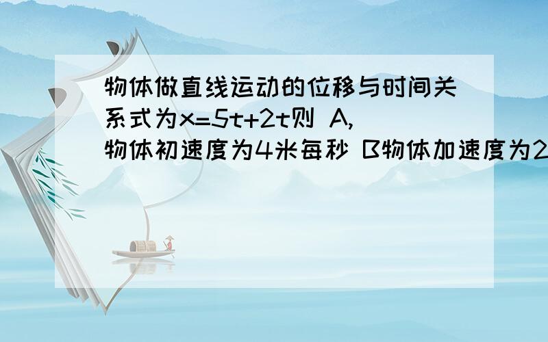 物体做直线运动的位移与时间关系式为x=5t+2t则 A,物体初速度为4米每秒 B物体加速度为2