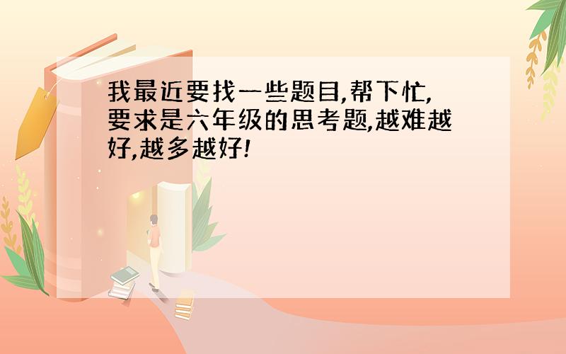 我最近要找一些题目,帮下忙,要求是六年级的思考题,越难越好,越多越好!