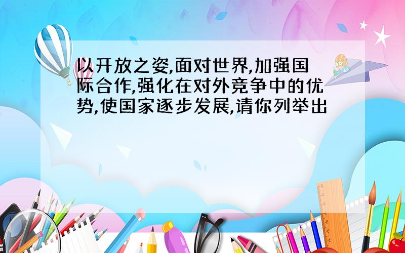 以开放之姿,面对世界,加强国际合作,强化在对外竞争中的优势,使国家逐步发展,请你列举出