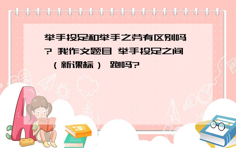 举手投足和举手之劳有区别吗 ? 我作文题目 举手投足之间 （新课标） 跑吗?