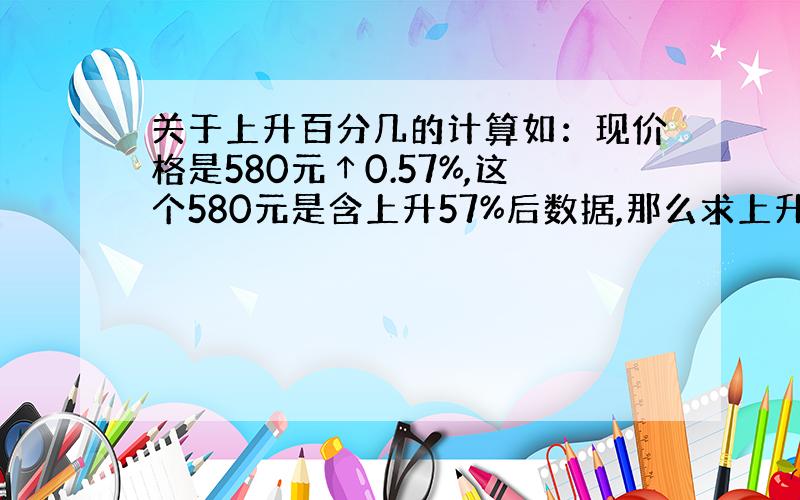 关于上升百分几的计算如：现价格是580元↑0.57%,这个580元是含上升57%后数据,那么求上升前的数据公式应该怎样来