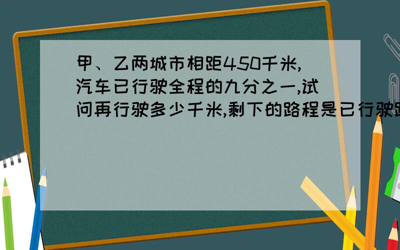 甲、乙两城市相距450千米,汽车已行驶全程的九分之一,试问再行驶多少千米,剩下的路程是已行驶路程的5倍?