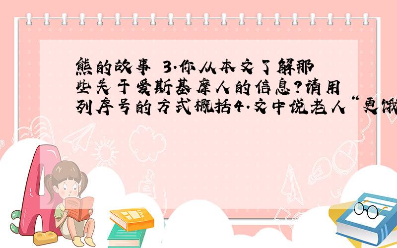 熊的故事 3.你从本文了解那些关于爱斯基摩人的信息?请用列序号的方式概括4.文中说老人“更饿了,但她很快乐”,你认为老人